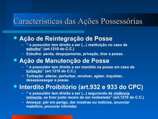d Características daass AAççõõeess PPoosssseessssóórriiaass 
Ação de Reintegração de Posse 
– “ o possuidor tem direito a ser (...) restituição no caso de 
esbulho” (art.1210 do C.C.) 
– Esbulho: perda, despojamento, privação, tirar a posse. 
Ação de Manutenção de Posse 
– “ o possuidor tem direito a ser mantido na posse em caso de 
turbação” (art.1210 do C.C.) 
– Turbação: alterar, perturbar, revolver, agitar, inquietar, 
desassossegar a posse. 
Interdito Proibitório (art.932 e 933 do CPC) 
– “ o possuidor tem direito a ser (...) segurando de violência 
iminente, se tiver justo receio de ser molestado” (art.1210 do C.C.) 
– Ameaça: pôr em perigo, dar mostras ou indícios, anunciar 
malefício, procurar intimidar. 
 