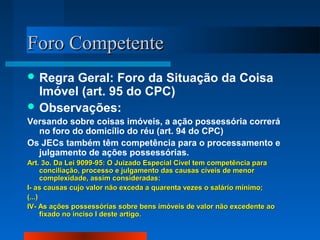 FFoorroo CCoommppeetteennttee 
Regra Geral: Foro da Situação da Coisa 
Imóvel (art. 95 do CPC) 
Observações: 
Versando sobre coisas imóveis, a ação possessória correrá 
no foro do domicílio do réu (art. 94 do CPC) 
Os JECs também têm competência para o processamento e 
julgamento de ações possessórias. 
AArrtt.. 33oo.. DDaa LLeeii 99009999--9955:: OO Juuiizzaaddoo EEssppeecciiaall CCíívveell tteemm ccoommppeettêênncciiaa ppaarraa 
ccoonncciilliiaaççããoo,, pprroocceessssoo ee jjuullggaammeennttoo ddaass ccaauussaass ccíívveeiiss ddee mmeennoorr 
ccoommpplleexxiiddaaddee,, aassssiimm ccoonnssiiddeerraaddaass:: 
II-- aass ccaauussaass ccuujjoo vvaalloorr nnããoo eexxcceeddaa aa qquuaarreennttaa vveezzeess oo ssaalláárriioo mmíínniimmoo;; 
((......)) 
IIVV-- AAss aaççõõeess ppoosssseessssóórriiaass ssoobbrree bbeennss iimmóóvveeiiss ddee vvaalloorr nnããoo eexxcceeddeennttee aaoo 
ffiixxaaddoo nnoo iinncciissoo II ddeessttee aarrttiiggoo.. 
 