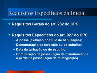 RReeqquuiissiittooss EEssppeeccííffiiccooss ddaa IInniicciiaall 
Requisitos Gerais do art. 282 do CPC 
Requisitos Específicos do art. 927 do CPC 
– A posse (exibição do título de habilitação); 
– Demonstração da turbação ou do esbulho; 
– Data da turbação ou do esbulho; 
– Continuação da posse (ação de manutenção) e 
a perda da posse (ação de reintegração). 
 