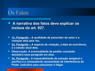 OOss FFaattooss 
 A narrativa dos fatos deve explicar os 
incisos do art. 927. 
 1o. Parágrafo – A qualidade de possuidor do autor e a 
violação dela pelo réu. 
 2o. Parágrafo – A espécie de violação, a data da ocorrência, 
e o estado atual dela. 
 Observação: A eventualidade de pedido cumulado 
desdobra esse parágrafo em dois. 
 3o. Parágrafo - A impossibilidade de solução amigável e 
pacífica e a conseqüente necessidade de interferência do 
Poder Judiciário para solucionar o litígio. 
 