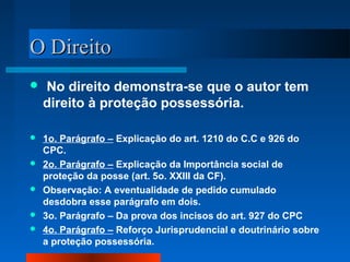 OO DDiirreeiittoo 
 No direito demonstra-se que o autor tem 
direito à proteção possessória. 
 1o. Parágrafo – Explicação do art. 1210 do C.C e 926 do 
CPC. 
 2o. Parágrafo – Explicação da Importância social de 
proteção da posse (art. 5o. XXIII da CF). 
 Observação: A eventualidade de pedido cumulado 
desdobra esse parágrafo em dois. 
 3o. Parágrafo – Da prova dos incisos do art. 927 do CPC 
 4o. Parágrafo – Reforço Jurisprudencial e doutrinário sobre 
a proteção possessória. 
 