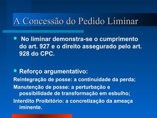 AA CCoonncceessssããoo ddoo PPeeddiiddoo LLiimmiinnaarr 
 No liminar demonstra-se o cumprimento 
do art. 927 e o direito assegurado pelo art. 
928 do CPC. 
Reforço argumentativo: 
Reintegração de posse: a continuidade da perda; 
Manutenção de posse: a perturbação e 
possibilidade de transformação em esbulho; 
Interdito Proibitório: a concretização da ameaça 
iminente. 
 