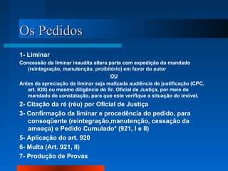 OOss PPeeddiiddooss 
1- Liminar 
Concessão da liminar inaudita altera parte com expedição do mandado 
(reintegração, manutenção, proibitório) em favor do autor 
OU 
Antes da apreciação da liminar seja realizada audiência de justificação (CPC, 
art. 928) ou mesmo diligência do Sr. Oficial de Justiça, por meio de 
mandado de constatação, para que este verifique a situação do imóvel. 
2- Citação da ré (réu) por Oficial de Justiça 
3- Confirmação da liminar e procedência do pedido, para 
conseqüente (reintegração,manutenção, cessação da 
ameaça) e Pedido Cumulado* (921, I e II) 
5- Aplicação do art. 920 
6- Multa (Art. 921, II) 
7- Produção de Provas 
 