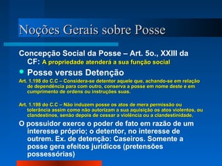 NNooççõõeess GGeerraaiiss ssoobbrree PPoossssee 
Concepção Social da Posse – Art. 5o., XXIII da 
CF: AA pprroopprriieeddaaddee aatteennddeerráá aa ssuuaa ffuunnççããoo ssoocciiaall 
Posse versus Detenção 
AArrtt.. 11..119988 ddoo CC..CC –– CCoonnssiiddeerraa--ssee ddeetteennttoorr aaqquueellee qquuee,, aacchhaannddoo--ssee eemm rreellaaççããoo 
ddee ddeeppeennddêênncciiaa ppaarraa ccoomm oouuttrroo,, ccoonnsseerrvvaa aa ppoossssee eemm nnoommee ddeessttee ee eemm 
ccuummpprriimmeennttoo ddee oorrddeennss oouu iinnssttrruuççõõeess ssuuaass.. 
AArrtt.. 11..119988 ddoo CC..CC –– NNããoo iinndduuzzeemm ppoossssee ooss aattooss ddee mmeerraa ppeerrmmiissssããoo oouu 
ttoolleerrâânncciiaa aassssiimm ccoommoo nnããoo aauuttoorriizzaamm aa ssuuaa aaqquuiissiiççããoo ooss aattooss vviioolleennttooss,, oouu 
ccllaannddeessttiinnooss,, sseennããoo ddeeppooiiss ddee cceessssaarr aa vviioollêênncciiaa oouu aa ccllaannddeessttiinniiddaaddee.. 
O possuidor exerce o poder de fato em razão de um 
interesse próprio; o detentor, no interesse de 
outrem. Ex. de detenção: Caseiros. Somente a 
posse gera efeitos jurídicos (pretensões 
possessórias) 
 