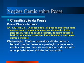 NNooççõõeess GGeerraaiiss ssoobbrree PPoossssee 
Classificação da Posse 
Posse Direta e Indireta 
AArrtt.. 11..119977 ddoo CC..CC –– AA ppoossssee ddiirreettaa,, ddee ppeessssooaa qquuee tteemm aa ccooiissaa 
eemm sseeuu ppooddeerr,, tteemmppoorraarriiaammeennttee,, eemm vviirrttuuddee ddee ddiirreeiittoo 
ppeessssooaall,, oouu rreeaall,, nnããoo aannuullaa aa iinnddiirreettaa,, ddee qquueemm aaqquueellaa ffooii 
hhaavviiddaa,, ppooddeennddoo oo ppoossssuuiiddoorr ddiirreettoo ddeeffeennddeerr aa ssuuaa ppoossssee 
ccoonnttrraa oo iinnddiirreettoo.. 
Observação: Tanto o possuidor direto como o 
indireto podem invocar a proteção possessória 
contra terceiro, mas só o segundo pode adquirir 
a propriedade em virtude da usucapião. 
 