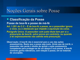 NNooççõõeess GGeerraaiiss ssoobbrree PPoossssee 
Classificação da Posse 
Posse de boa-fé e posse de má-fé 
AArrtt.. 11..220011 ddoo CC..CC –– ÉÉ ddee bbooaa--fféé aa ppoossssee,, ssee oo ppoossssuuiiddoorr iiggnnoorraa 
oo vvíícciioo,, oouu oo oobbssttááccuulloo qquuee iimmppeeddee aa aaqquuiissiiççããoo ddaa ccooiissaa.. 
PPaarráággrraaffoo ÚÚnniiccoo.. OO ppoossssuuiiddoorr ccoomm jjuussttoo ttííttuulloo tteemm ppoorr ssii aa 
pprreessuunnççããoo ddee bbooaa--fféé,, ssaallvvoo pprroovvaa eemm ccoonnttrráárriioo,, oouu qquuaannddoo 
aa lleeii eexxpprreessssaammeennttee nnããoo aaddmmiittee eessttaa pprreessuunnççããoo.. 
Observação: A boa-fé não é essencial para o uso das ações 
possessórias. Basta que a posse seja justa. Ainda que de má-fé, o 
possuidor não perde o direito de ajuizar a ação possessória 
competente para proteger-se de um ataque à sua posse. A boa-fé 
somente ganha relevância, com relação à posse, em se tratando 
de usucapião. 
 