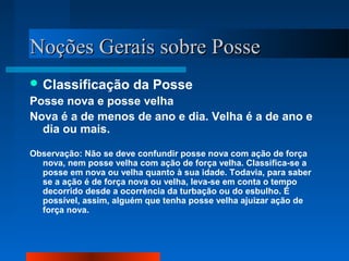 NNooççõõeess GGeerraaiiss ssoobbrree PPoossssee 
Classificação da Posse 
Posse nova e posse velha 
Nova é a de menos de ano e dia. Velha é a de ano e 
dia ou mais. 
Observação: Não se deve confundir posse nova com ação de força 
nova, nem posse velha com ação de força velha. Classifica-se a 
posse em nova ou velha quanto à sua idade. Todavia, para saber 
se a ação é de força nova ou velha, leva-se em conta o tempo 
decorrido desde a ocorrência da turbação ou do esbulho. É 
possível, assim, alguém que tenha posse velha ajuizar ação de 
força nova. 
 