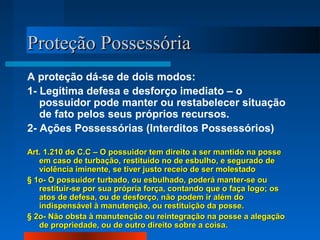 Proteção Possessória
A proteção dá-se de dois modos:
1- Legítima defesa e desforço imediato – o
   possuidor pode manter ou restabelecer situação
   de fato pelos seus próprios recursos.
2- Ações Possessórias (Interditos Possessórios)

Art. 1.210 do C.C – O possuidor tem direito a ser mantido na posse
   em caso de turbação, restituído no de esbulho, e segurado de
   violência iminente, se tiver justo receio de ser molestado
§ 1o- O possuidor turbado, ou esbulhado, poderá manter-se ou
   restituir-se por sua própria força, contando que o faça logo; os
   atos de defesa, ou de desforço, não podem ir além do
   indispensável à manutenção, ou restituição da posse.
§ 2o- Não obsta à manutenção ou reintegração na posse a alegação
   de propriedade, ou de outro direito sobre a coisa.
 