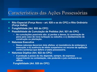 Características das Ações Possessórias
 Rito Especial (Força Nova – art. 920 e ss do CPC) e Rito Ordinário
  (Força Velha)
 Fungibilidade (Art. 920 do CPC)
 Possibilidade de Cumulação de Pedidos (Art. 921 do CPC)
     – As cumulações possíveis são: a) perdas e danos; b) cominação de
       pena para caso de nova turbação ou esbulho; e c) desfazimento de
       construção ou plantação.
   Natureza Executiva
     – Dessa natureza decorrem dois efeitos: a) inexistência de embargos à
       execução; e b) ausência de efeito suspensivo no recurso de apelação
       contra sentença que defere a tutela possessória.
   Natureza Dúplice (Art. 922 do CPC)
     – A proteção à posse do réu depende, sempre, de expresso
       requerimento na contestação, não podendo o juiz conhece-la ex
       officio.
     Fungibilidade (Art. 920 do CPC)
 