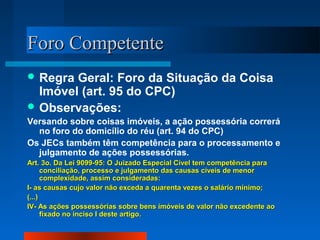 Foro Competente
 Regra Geral: Foro da Situação da Coisa
  Imóvel (art. 95 do CPC)
 Observações:
Versando sobre coisas imóveis, a ação possessória correrá
  no foro do domicílio do réu (art. 94 do CPC)
Os JECs também têm competência para o processamento e
  julgamento de ações possessórias.
Art. 3o. Da Lei 9099-95: O Juizado Especial Cível tem competência para
      conciliação, processo e julgamento das causas cíveis de menor
      complexidade, assim consideradas:
I- as causas cujo valor não exceda a quarenta vezes o salário mínimo;
(...)
IV- As ações possessórias sobre bens imóveis de valor não excedente ao
      fixado no inciso I deste artigo.
 