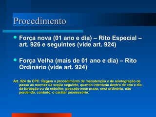 Procedimento
 Força   nova (01 ano e dia) – Rito Especial –
   art. 926 e seguintes (vide art. 924)

 Força  Velha (mais de 01 ano e dia) – Rito
   Ordinário (vide art. 924)

Art. 924 do CPC: Regem o procedimento de manutenção e de reintegração de
    posse as normas da seção seguinte, quando intentado dentro de ano e dia
    da turbação ou do esbulho; passado esse prazo, será ordinário, não
    perdendo, contudo, o caráter possessório.
 