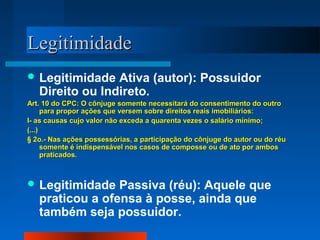 Legitimidade
 Legitimidade   Ativa (autor): Possuidor
   Direito ou Indireto.
Art. 10 do CPC: O cônjuge somente necessitará do consentimento do outro
      para propor ações que versem sobre direitos reais imobiliários:
I- as causas cujo valor não exceda a quarenta vezes o salário mínimo;
(...)
§ 2o.- Nas ações possessórias, a participação do cônjuge do autor ou do réu
      somente é indispensável nos casos de composse ou de ato por ambos
      praticados.



 Legitimidade   Passiva (réu): Aquele que
   praticou a ofensa à posse, ainda que
   também seja possuidor.
 