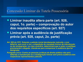 Concessão Liminar da Tutela Possessória

 Liminar  inaudita altera parte (art. 928,
  caput, 1o. parte) – comprovação do autor
  dos requisitos específicos (art. 927)
 Liminar após a audiência de justificação
  prévia (art. 928, caput, 2o. parte)
Art. 928 do CPC: Estando a petição inicial devidamente instruída, o juiz
    deferirá, sem ouvir o réu, a expedição do mandado liminar de manutenção
    ou de reintegração; no caso contrário, determinará que o autor o justifique
    previamente o alegado, citando-se para comparecer à audiência que for
    designada.
Parágrafo único- Contra as pessoas jurídicas de direito público não será
    deferida a manutenção ou a reintegração liminar sem prévia audiência dos
    respectivos representantes judiciais.
 