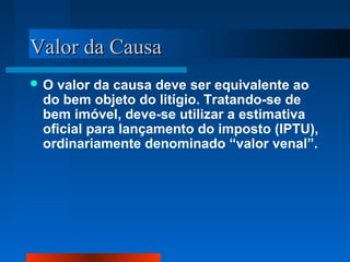 Valor da Causa
O valor da causa deve ser equivalente ao
 do bem objeto do litígio. Tratando-se de
 bem imóvel, deve-se utilizar a estimativa
 oficial para lançamento do imposto (IPTU),
 ordinariamente denominado “valor venal”.
 