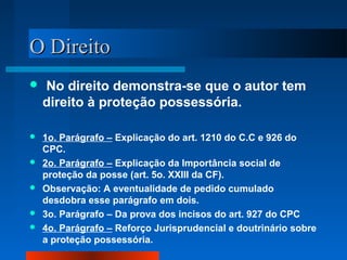 O Direito
   No direito demonstra-se que o autor tem
    direito à proteção possessória.

   1o. Parágrafo – Explicação do art. 1210 do C.C e 926 do
    CPC.
   2o. Parágrafo – Explicação da Importância social de
    proteção da posse (art. 5o. XXIII da CF).
   Observação: A eventualidade de pedido cumulado
    desdobra esse parágrafo em dois.
   3o. Parágrafo – Da prova dos incisos do art. 927 do CPC
   4o. Parágrafo – Reforço Jurisprudencial e doutrinário sobre
    a proteção possessória.
 