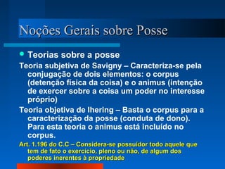 Noções Gerais sobre Posse
 Teorias    sobre a posse
Teoria subjetiva de Savigny – Caracteriza-se pela
  conjugação de dois elementos: o corpus
  (detenção física da coisa) e o animus (intenção
  de exercer sobre a coisa um poder no interesse
  próprio)
Teoria objetiva de Ihering – Basta o corpus para a
  caracterização da posse (conduta de dono).
  Para esta teoria o animus está incluído no
  corpus.
Art. 1.196 do C.C – Considera-se possuidor todo aquele que
   tem de fato o exercício, pleno ou não, de algum dos
   poderes inerentes à propriedade
 