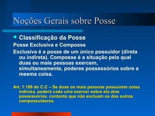 Noções Gerais sobre Posse
 Classificação      da Posse
Posse Exclusiva e Composse
Exclusiva é a posse de um único possuidor (direta
  ou indireta). Composse é a situação pela qual
  duas ou mais pessoas exercem,
  simultaneamente, poderes possessórios sobre a
  mesma coisa.

Art. 1.199 do C.C – Se duas os mais pessoas possuírem coisa
   indivisa, poderá cada uma exercer sobre ela atos
   possessórios, contanto que não excluam os dos outros
   compossuidores.
 