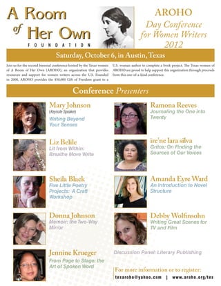Join us for the second biennial conference hosted by the Texas women
of A Room of Her Own (AROHO), an organization that provides
resources and support for women writers across the U.S. Founded
in 2000, AROHO provides the $50,000 Gift of Freedom grant to a
U.S. woman author to complete a book project. The Texas women of
AROHO are proud to help support this organization through proceeds
from this one-of-a-kind conference.
Mary Johnson
(Keynote Speaker)
Writing Beyond
Your Senses
Liz Belile
Lit from Within:
Breathe Move Write
Sheila Black
Five Little Poetry
Projects: A Craft
Workshop
Donna Johnson
Memoir: the Two-Way
Mirror
Jennine Krueger
From Page to Stage: the
Art of Spoken Word
Ramona Reeves
Journaling the One into
Twenty
ire’ne lara silva
Gritos: On Finding the
Sources of Our Voices
Amanda Eyre Ward
An Introduction to Novel
Structure
Debby Wolfinsohn
Writing Great Scenes for
TV and Film
Discussion Panel: Literary Publishing 	
	
AROHO
Day Conference
for Women Writers
2012
Saturday, October 6, in Austin,Texas
Conference Presenters
texaroho@yahoo.com | www.aroho.org/tex
For more information or to register:
 