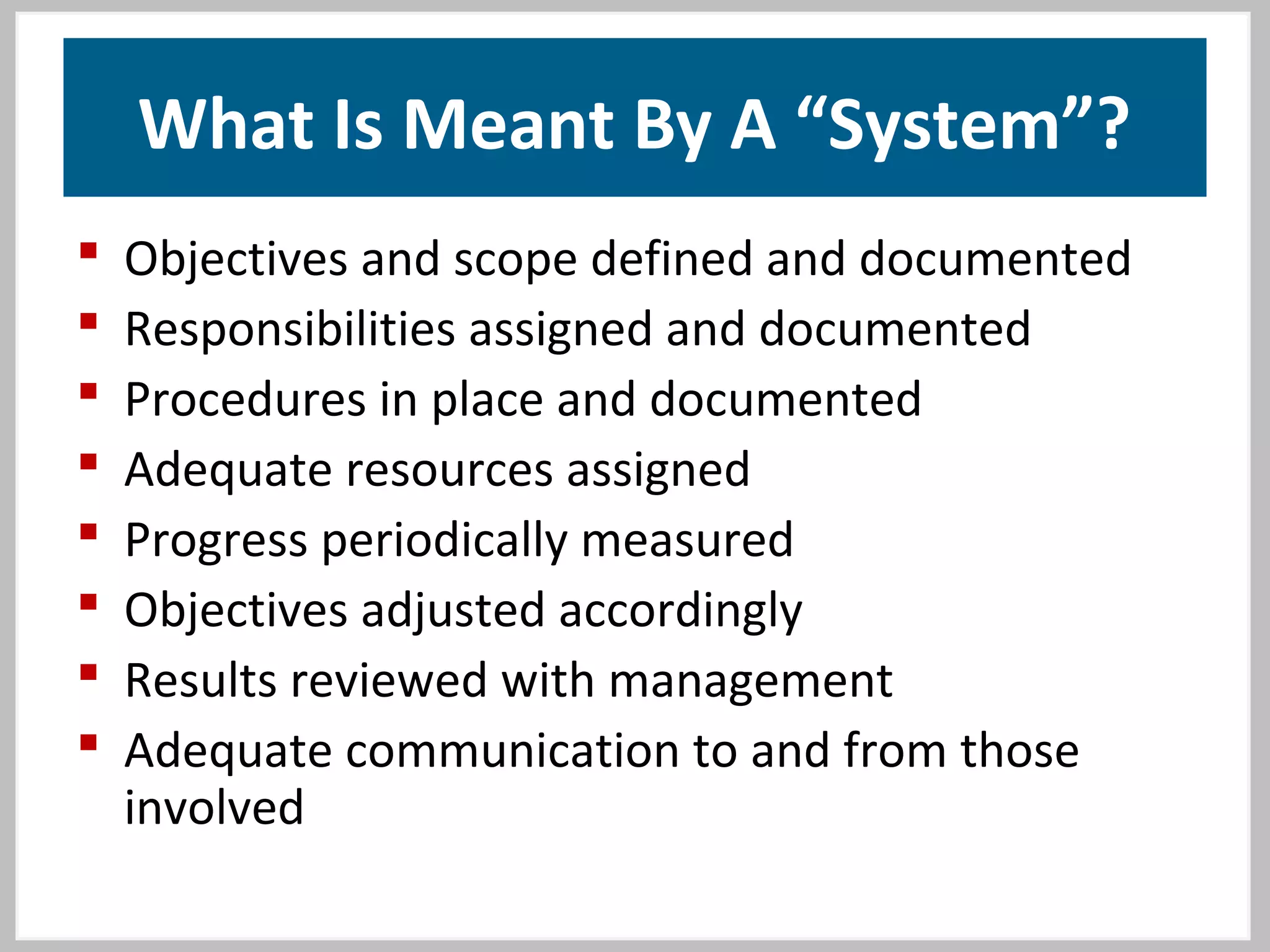What Is Meant By A “System”?
 Objectives and scope defined and documented
 Responsibilities assigned and documented
 Procedures in place and documented
 Adequate resources assigned
 Progress periodically measured
 Objectives adjusted accordingly
 Results reviewed with management
 Adequate communication to and from those
involved
 