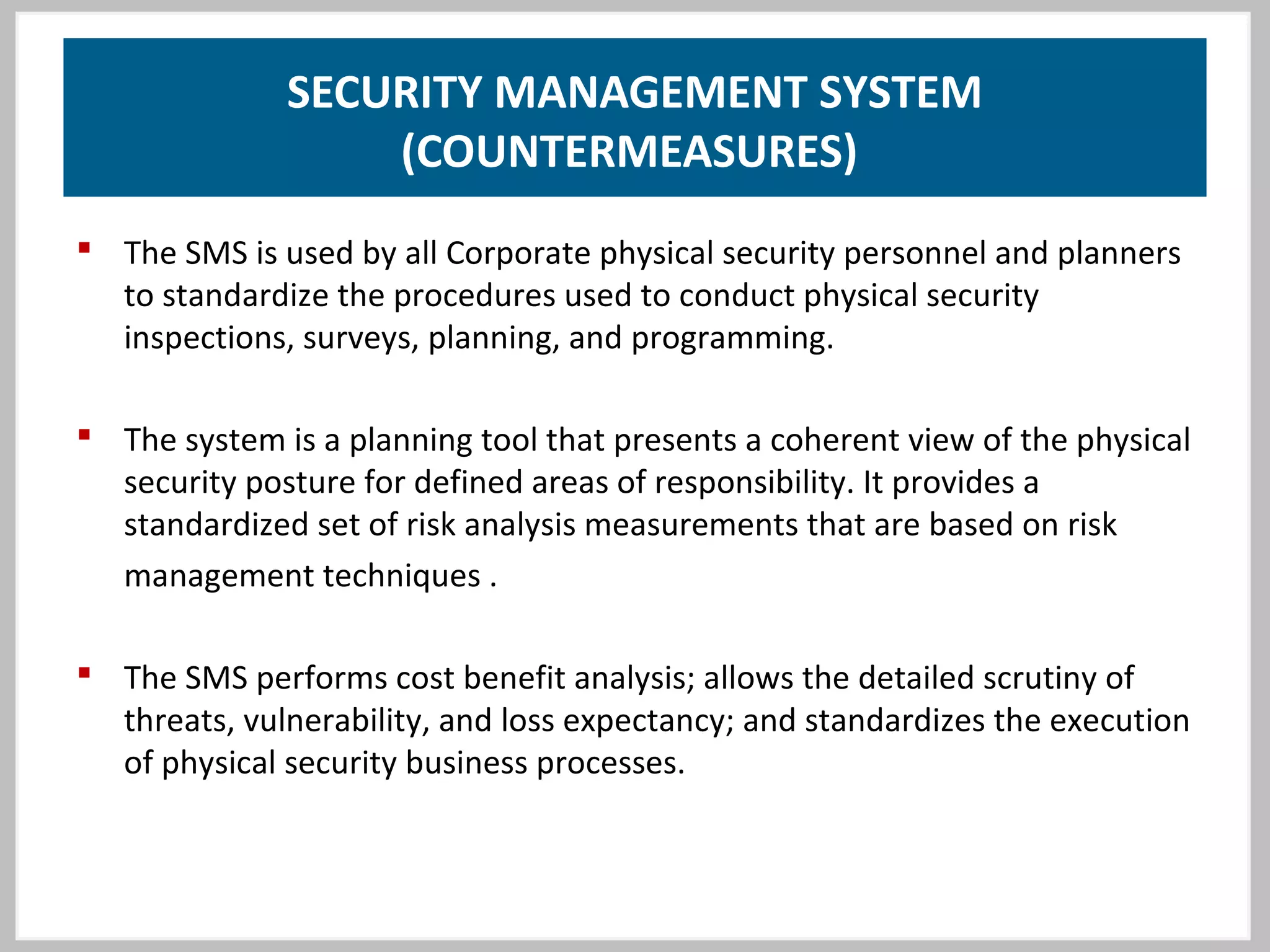 SECURITY MANAGEMENT SYSTEM
(COUNTERMEASURES)
 The SMS is used by all Corporate physical security personnel and planners
to standardize the procedures used to conduct physical security
inspections, surveys, planning, and programming.
 The system is a planning tool that presents a coherent view of the physical
security posture for defined areas of responsibility. It provides a
standardized set of risk analysis measurements that are based on risk
management techniques .
 The SMS performs cost benefit analysis; allows the detailed scrutiny of
threats, vulnerability, and loss expectancy; and standardizes the execution
of physical security business processes.
 