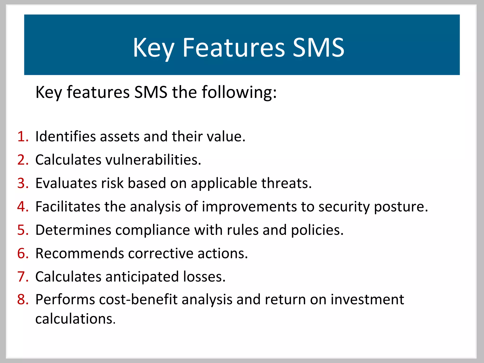 Key Features SMS
Key features SMS the following:
1. Identifies assets and their value.
2. Calculates vulnerabilities.
3. Evaluates risk based on applicable threats.
4. Facilitates the analysis of improvements to security posture.
5. Determines compliance with rules and policies.
6. Recommends corrective actions.
7. Calculates anticipated losses.
8. Performs cost-benefit analysis and return on investment
calculations.
 
