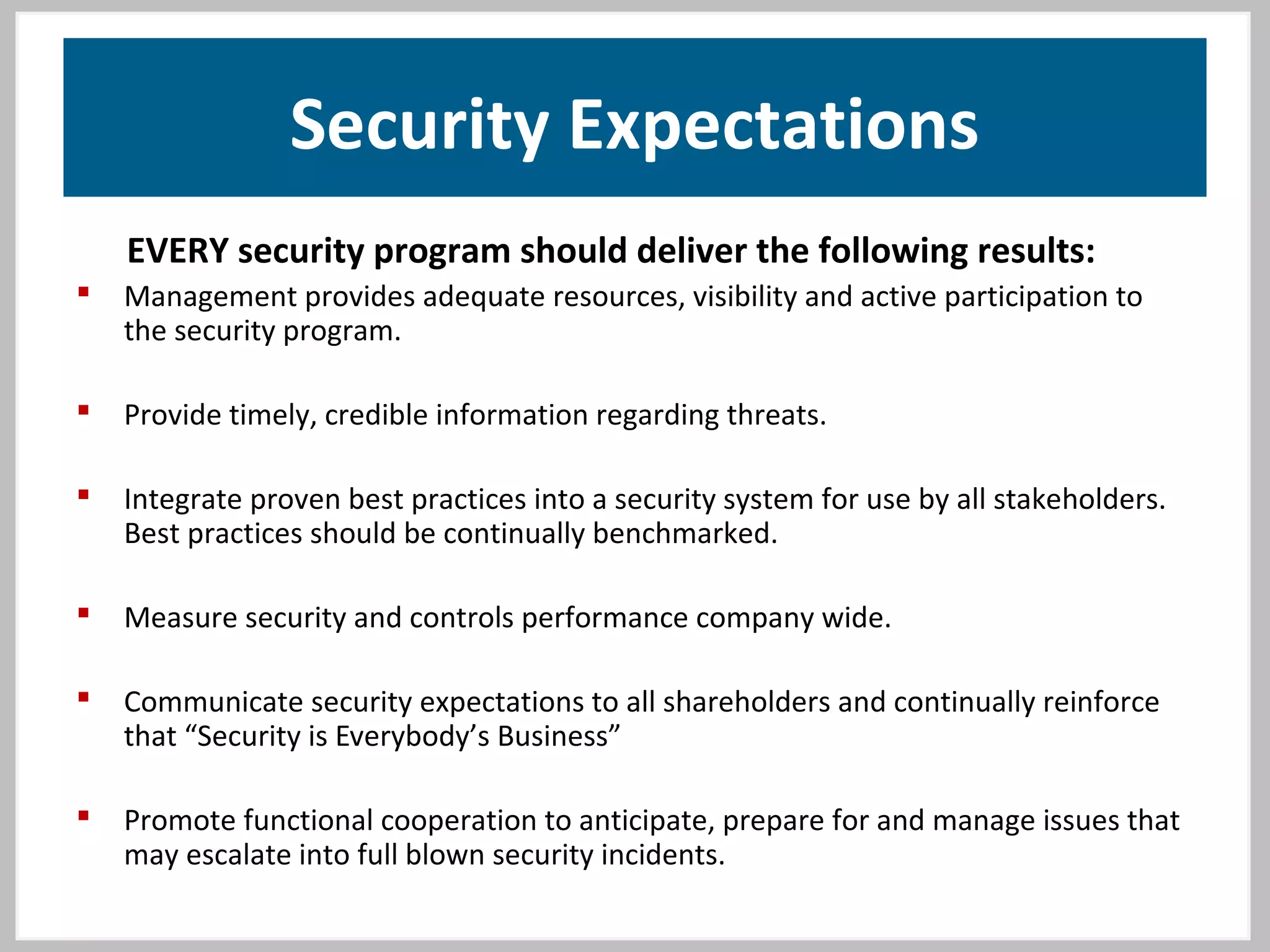 Security Expectations
EVERY security program should deliver the following results:
 Management provides adequate resources, visibility and active participation to
the security program.
 Provide timely, credible information regarding threats.
 Integrate proven best practices into a security system for use by all stakeholders.
Best practices should be continually benchmarked.
 Measure security and controls performance company wide.
 Communicate security expectations to all shareholders and continually reinforce
that “Security is Everybody’s Business”
 Promote functional cooperation to anticipate, prepare for and manage issues that
may escalate into full blown security incidents.
 