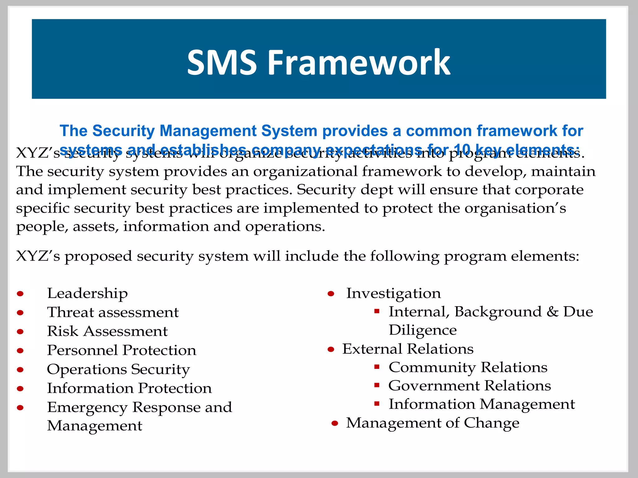 SMS Framework
SAMPLE PWO SECURITY PROGRAM ELEMENTS
XYZ’s security systems will organize security activities into program elements.
The security system provides an organizational framework to develop, maintain
and implement security best practices. Security dept will ensure that corporate
specific security best practices are implemented to protect the organisation’s
people, assets, information and operations.
XYZ’s proposed security system will include the following program elements:
• Leadership
• Threat assessment
• Risk Assessment
• Personnel Protection
• Operations Security
• Information Protection
• Emergency Response and
Management
• Investigation
 Internal, Background & Due
Diligence
• External Relations
 Community Relations
 Government Relations
 Information Management
• Management of Change
The Security Management System provides a common framework for
systems and establishes company expectations for 10 key elements:
 