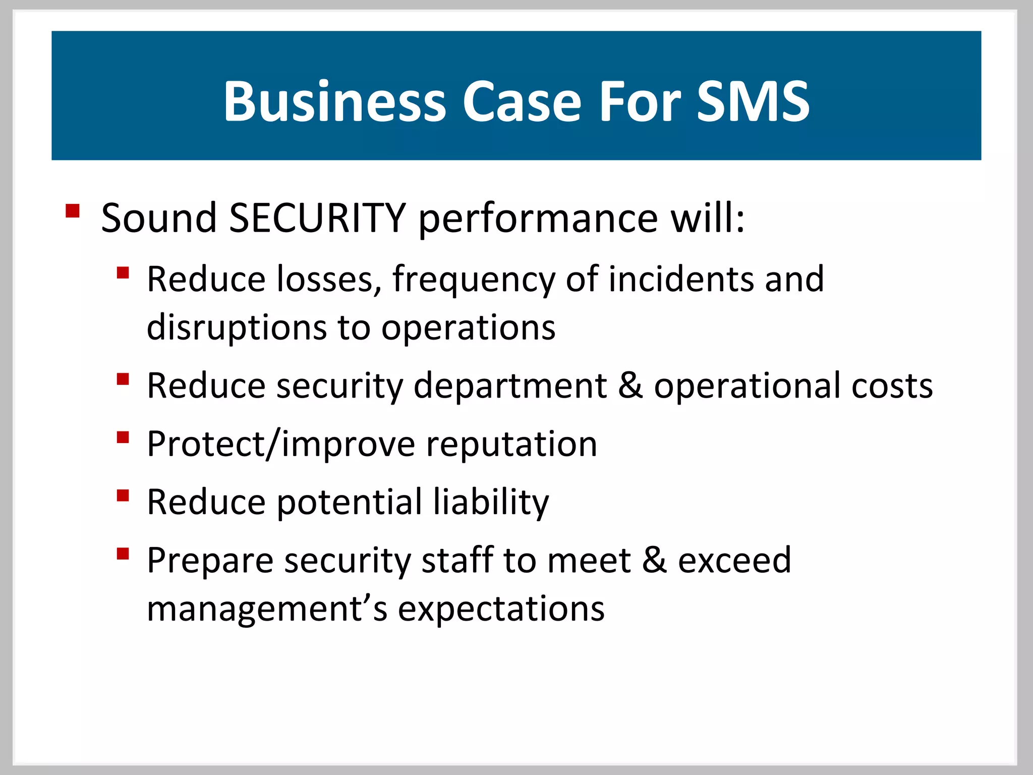 Business Case For SMS
 Sound SECURITY performance will:
 Reduce losses, frequency of incidents and
disruptions to operations
 Reduce security department & operational costs
 Protect/improve reputation
 Reduce potential liability
 Prepare security staff to meet & exceed
management’s expectations
 