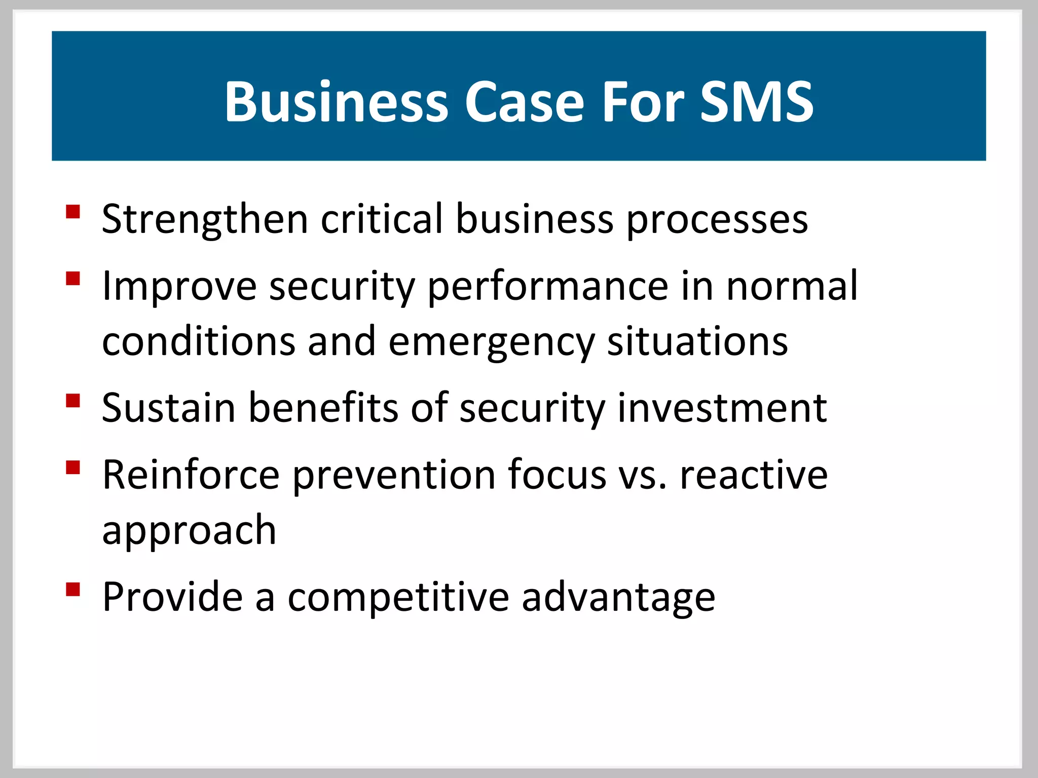 Business Case For SMS
 Strengthen critical business processes
 Improve security performance in normal
conditions and emergency situations
 Sustain benefits of security investment
 Reinforce prevention focus vs. reactive
approach
 Provide a competitive advantage
 