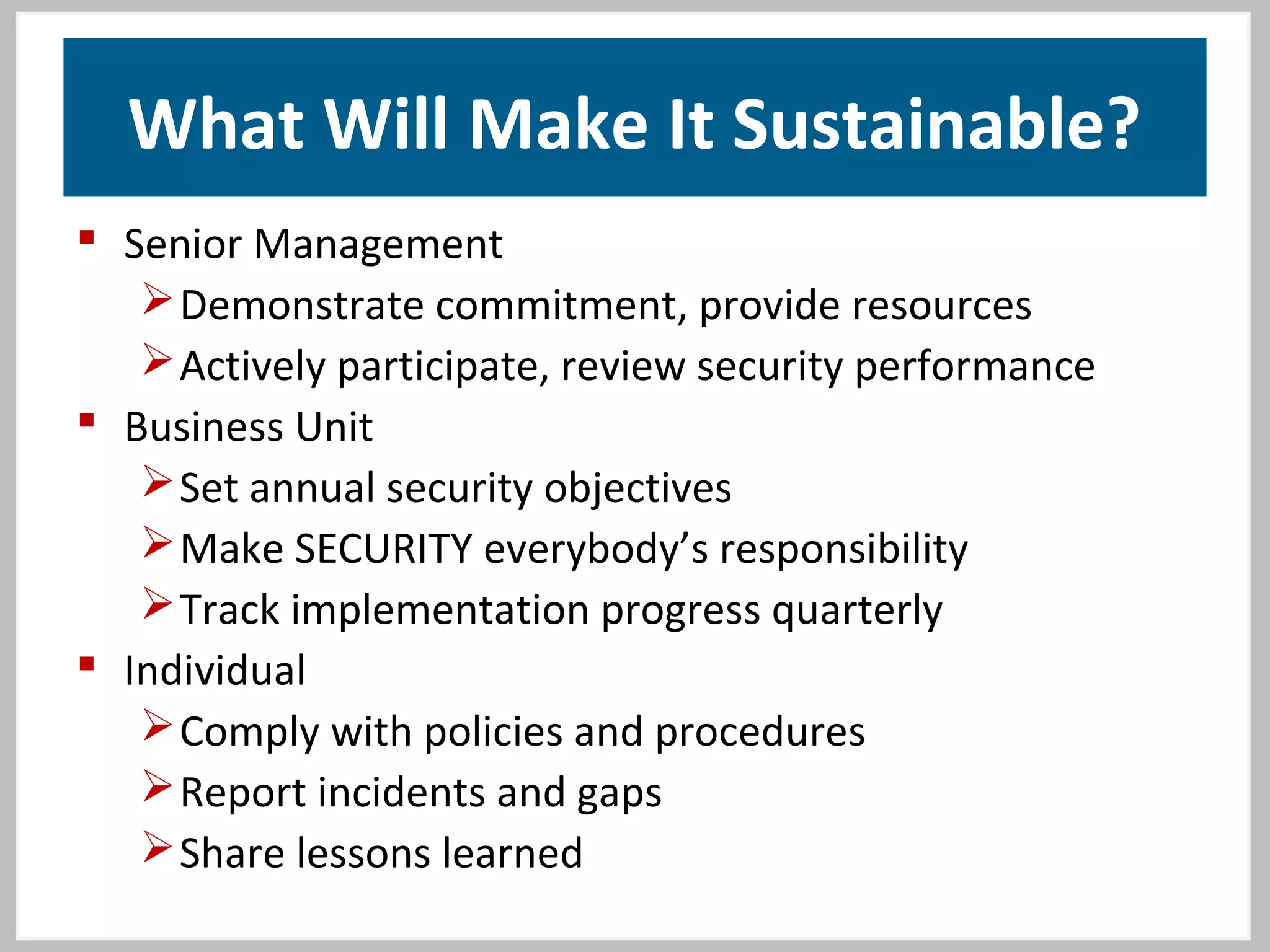 What Will Make It Sustainable?
 Senior Management
Demonstrate commitment, provide resources
Actively participate, review security performance
 Business Unit
Set annual security objectives
Make SECURITY everybody’s responsibility
Track implementation progress quarterly
 Individual
Comply with policies and procedures
Report incidents and gaps
Share lessons learned
 