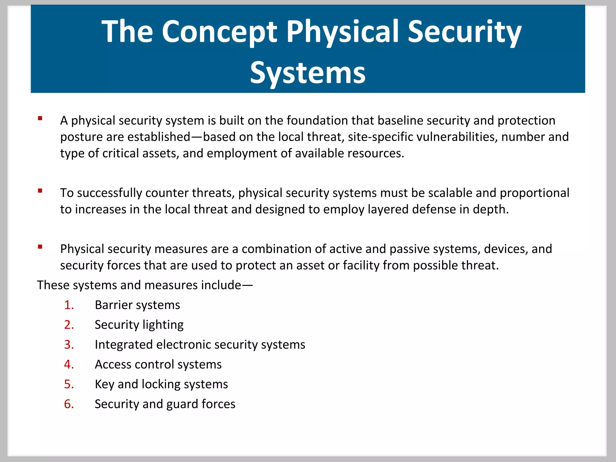 The Concept Physical Security
Systems
 A physical security system is built on the foundation that baseline security and protection
posture are established—based on the local threat, site-specific vulnerabilities, number and
type of critical assets, and employment of available resources.
 To successfully counter threats, physical security systems must be scalable and proportional
to increases in the local threat and designed to employ layered defense in depth.
 Physical security measures are a combination of active and passive systems, devices, and
security forces that are used to protect an asset or facility from possible threat.
These systems and measures include—
1. Barrier systems
2. Security lighting
3. Integrated electronic security systems
4. Access control systems
5. Key and locking systems
6. Security and guard forces
 
