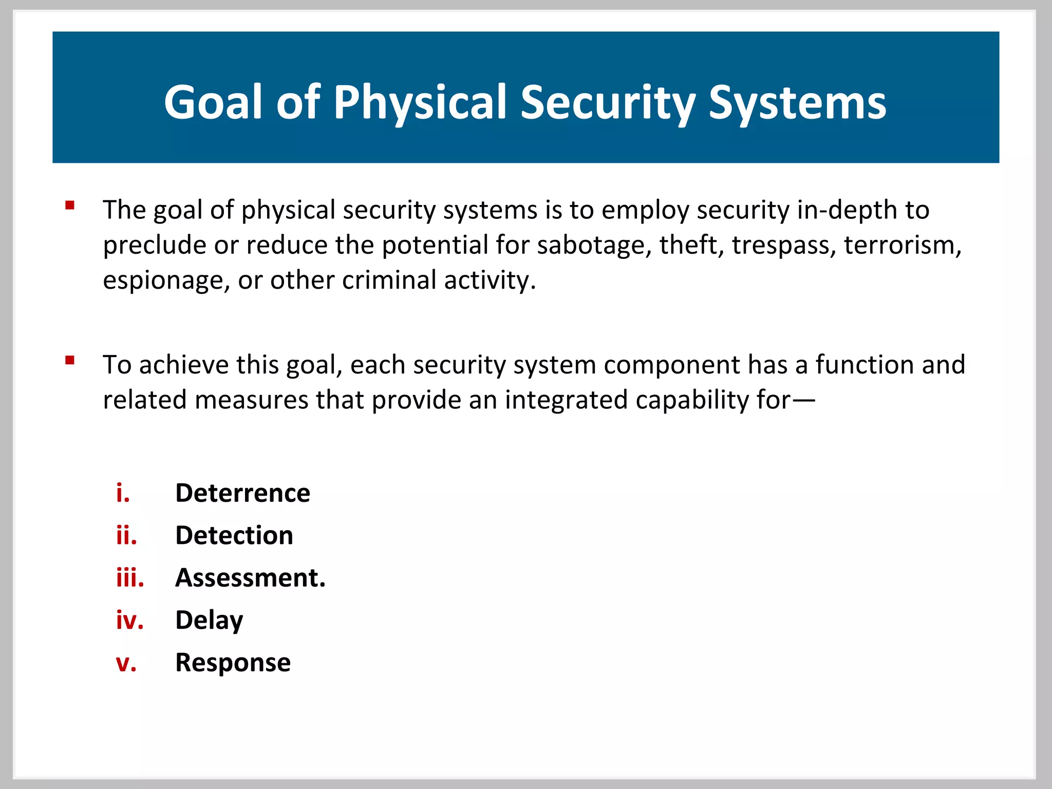 Goal of Physical Security Systems
 The goal of physical security systems is to employ security in-depth to
preclude or reduce the potential for sabotage, theft, trespass, terrorism,
espionage, or other criminal activity.
 To achieve this goal, each security system component has a function and
related measures that provide an integrated capability for—
i. Deterrence
ii. Detection
iii. Assessment.
iv. Delay
v. Response
 