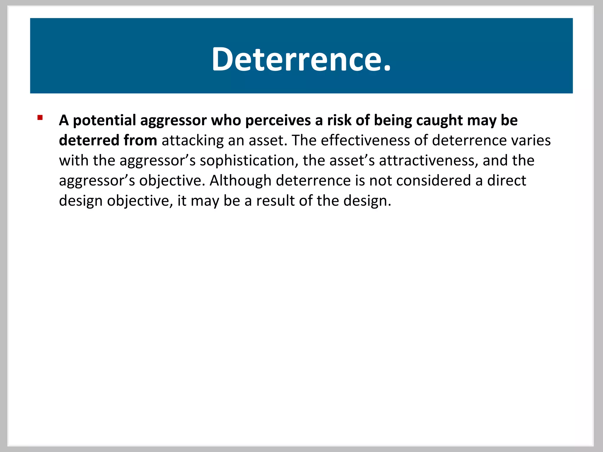 Deterrence.
 A potential aggressor who perceives a risk of being caught may be
deterred from attacking an asset. The effectiveness of deterrence varies
with the aggressor’s sophistication, the asset’s attractiveness, and the
aggressor’s objective. Although deterrence is not considered a direct
design objective, it may be a result of the design.
 