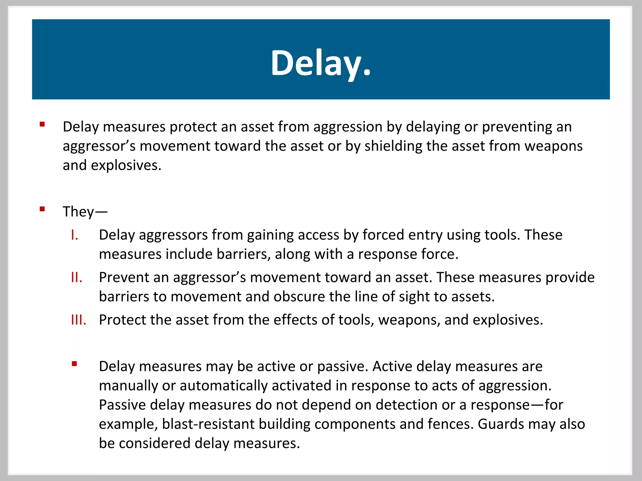 Delay.
 Delay measures protect an asset from aggression by delaying or preventing an
aggressor’s movement toward the asset or by shielding the asset from weapons
and explosives.
 They—
I. Delay aggressors from gaining access by forced entry using tools. These
measures include barriers, along with a response force.
II. Prevent an aggressor’s movement toward an asset. These measures provide
barriers to movement and obscure the line of sight to assets.
III. Protect the asset from the effects of tools, weapons, and explosives.
 Delay measures may be active or passive. Active delay measures are
manually or automatically activated in response to acts of aggression.
Passive delay measures do not depend on detection or a response—for
example, blast-resistant building components and fences. Guards may also
be considered delay measures.
 