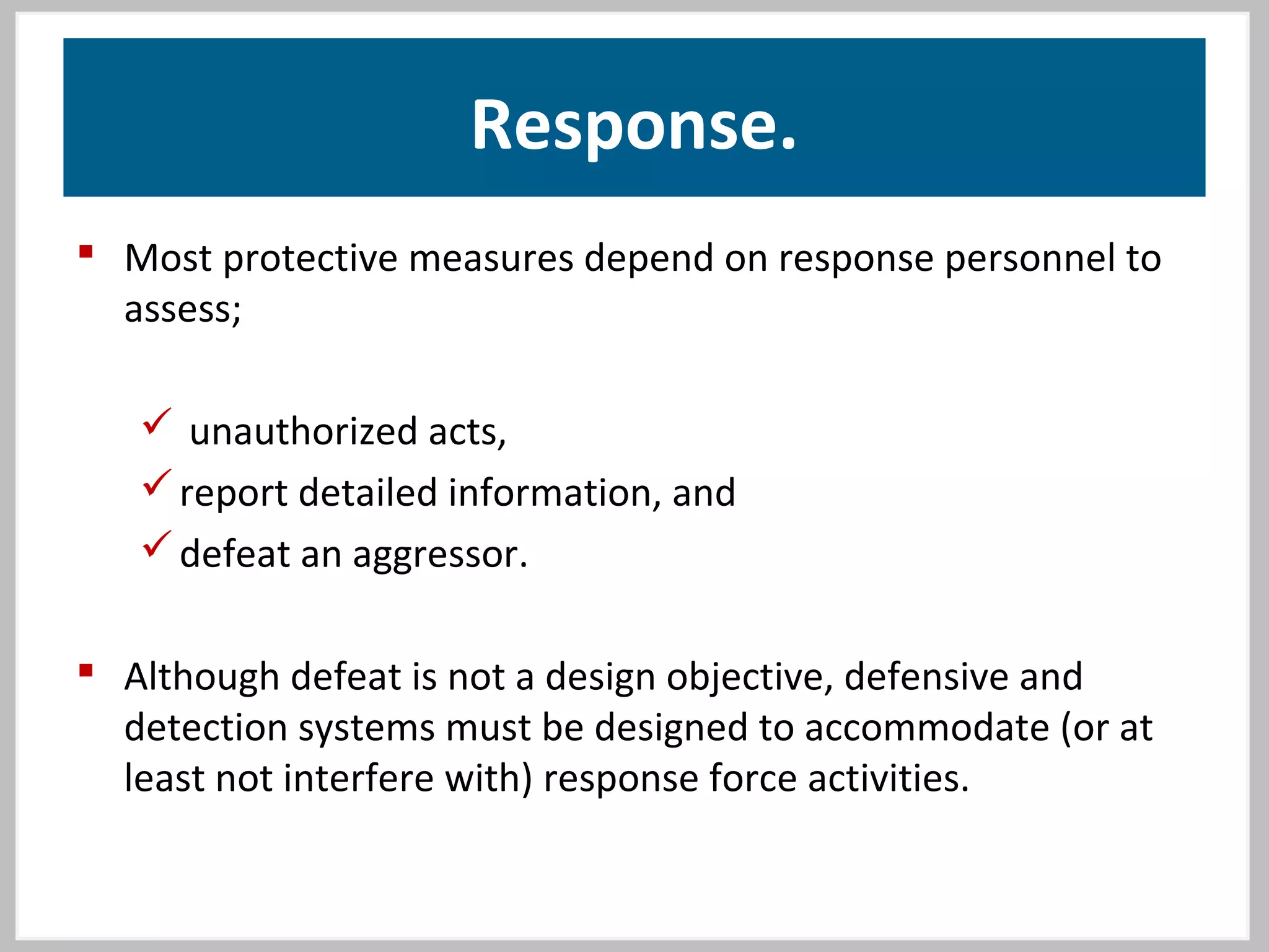 Response.
 Most protective measures depend on response personnel to
assess;
 unauthorized acts,
report detailed information, and
defeat an aggressor.
 Although defeat is not a design objective, defensive and
detection systems must be designed to accommodate (or at
least not interfere with) response force activities.
 