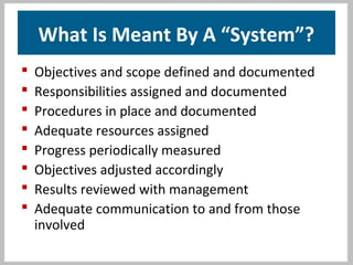 What Is Meant By A “System”?
 Objectives and scope defined and documented
 Responsibilities assigned and documented
 Procedures in place and documented
 Adequate resources assigned
 Progress periodically measured
 Objectives adjusted accordingly
 Results reviewed with management
 Adequate communication to and from those
involved
 