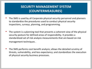 SECURITY MANAGEMENT SYSTEM
(COUNTERMEASURES)
 The SMS is used by all Corporate physical security personnel and planners
to standardize the procedures used to conduct physical security
inspections, surveys, planning, and programming.
 The system is a planning tool that presents a coherent view of the physical
security posture for defined areas of responsibility. It provides a
standardized set of risk analysis measurements that are based on risk
management techniques .
 The SMS performs cost benefit analysis; allows the detailed scrutiny of
threats, vulnerability, and loss expectancy; and standardizes the execution
of physical security business processes.
 