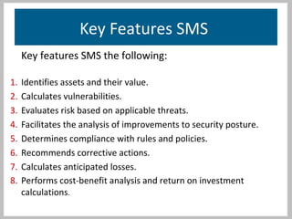 Key Features SMS
Key features SMS the following:
1. Identifies assets and their value.
2. Calculates vulnerabilities.
3. Evaluates risk based on applicable threats.
4. Facilitates the analysis of improvements to security posture.
5. Determines compliance with rules and policies.
6. Recommends corrective actions.
7. Calculates anticipated losses.
8. Performs cost-benefit analysis and return on investment
calculations.
 