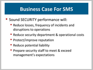 Business Case For SMS
 Sound SECURITY performance will:
 Reduce losses, frequency of incidents and
disruptions to operations
 Reduce security department & operational costs
 Protect/improve reputation
 Reduce potential liability
 Prepare security staff to meet & exceed
management’s expectations
 
