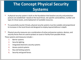 The Concept Physical Security
Systems
 A physical security system is built on the foundation that baseline security and protection
posture are established—based on the local threat, site-specific vulnerabilities, number and
type of critical assets, and employment of available resources.
 To successfully counter threats, physical security systems must be scalable and proportional
to increases in the local threat and designed to employ layered defense in depth.
 Physical security measures are a combination of active and passive systems, devices, and
security forces that are used to protect an asset or facility from possible threat.
These systems and measures include—
1. Barrier systems
2. Security lighting
3. Integrated electronic security systems
4. Access control systems
5. Key and locking systems
6. Security and guard forces
 