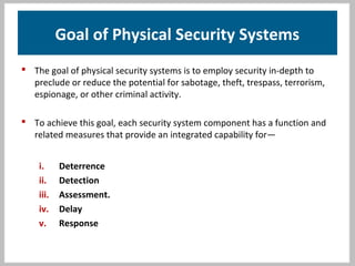 Goal of Physical Security Systems
 The goal of physical security systems is to employ security in-depth to
preclude or reduce the potential for sabotage, theft, trespass, terrorism,
espionage, or other criminal activity.
 To achieve this goal, each security system component has a function and
related measures that provide an integrated capability for—
i. Deterrence
ii. Detection
iii. Assessment.
iv. Delay
v. Response
 