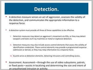 Detection.
 A detection measure senses an act of aggression, assesses the validity of
the detection, and communicates the appropriate information to a
response force.
 A detection system must provide all three of these capabilities to be effective.
i. Detection measures may detect an aggressor’s movement via IDSs, or they may detect
weapons and tools via X-ray machines or metal or explosive detectors.
ii. Detection measures may also include access control elements that assess the validity of
identification credentials. These control elements may provide a programmed response
(admission or denial), or they may relay information to a response force.
iii. Guards serve as detection elements, detecting intrusions and controlling access.
 Assessment. Assessment—through the use of video subsystems, patrols,
or fixed posts—assists in localizing and determining the size and intent of
an unauthorized intrusion or activity.
 