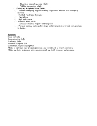 • Hazardous material response vehicle
• Wildfire suppression vehicle
• Emergency Response Team Trainer
 Provided emergency response training for personnel involved with emergency
response.
 Certified Fire Fighter Instructor
 Fire fighting
 High angle rescue
 Confined Space rescue
 Hazardous materials response and mitigation
 Provided training, audits, policy design and implementation for safe work practices
for facility.
Summary:
Good work ethic
Communication Skills
Leadership Skills
Advanced computer skills
Commitment to project completion
Ability to implement new programs/processes and commitment to project completion.
Ability and desire to improve safety, environmental and health processes and programs.
 