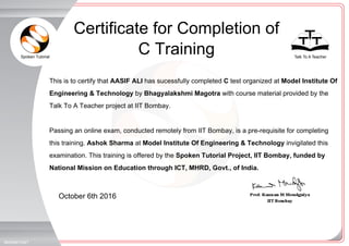 Spoken Tutorial Talk To A Teacher
_
_
October 6th 2016
865846YQ4T
This is to certify that AASIF ALI has sucessfully completed C test organized at Model Institute Of
Engineering & Technology by Bhagyalakshmi Magotra with course material provided by the
Talk To A Teacher project at IIT Bombay.
Passing an online exam, conducted remotely from IIT Bombay, is a pre-requisite for completing
this training. Ashok Sharma at Model Institute Of Engineering & Technology invigilated this
examination. This training is offered by the Spoken Tutorial Project, IIT Bombay, funded by
National Mission on Education through ICT, MHRD, Govt., of India.
Certificate for Completion of
C Training
 
