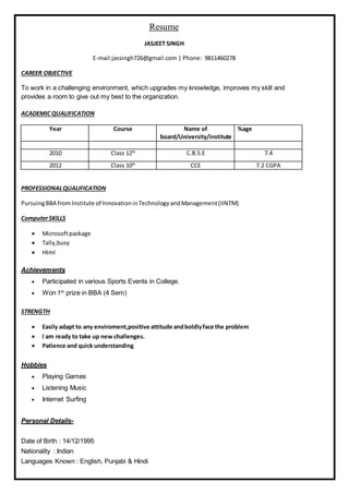 Resume
JASJEET SINGH
E-mail:jassingh726@gmail.com | Phone: 9811460278
CAREER OBJECTIVE
To work in a challenging environment, which upgrades my knowledge, improves my skill and
provides a room to give out my best to the organization.
ACADEMIC QUALIFICATION
Year Course Name of
board/University/institute
%age
2010 Class 12th
C.B.S.E 7.4
2012 Class 10th
CCE 7.2 CGPA
PROFESSIONALQUALIFICATION
PursuingBBA fromInstitute of InnovationinTechnologyandManagement(IINTM)
ComputerSKILLS
 Microsoftpackage
 Tally,busy
 Html
Achievements
 Participated in various Sports Events in College.
 Won 1st
prize in BBA (4 Sem)
STRENGTH
 Easily adapt to any enviroment,positive attitude andboldlyface the problem
 I am ready to take up new challenges.
 Patience and quick understanding
Hobbies
 Playing Games
 Listening Music
 Internet Surfing
Personal Details-
Date of Birth : 14/12/1995
Nationality : Indian
Languages Known : English, Punjabi & Hindi
 