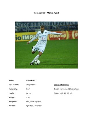 Football CV – Martin Kuncl
Name: Martin Kuncl
Date of Birth: 1st April 1984 Contact Information:
Nationality: Czech E-mail: martin.kuncl@hotmail.com
Height: 184 cm Phone: +420 608 767 183
Weight: 77 kg
Birthplace: Brno, CzechRepublic
Position: Right-back/Defender
 