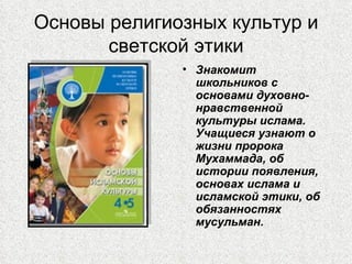 Основы религиозных культур и
       светской этики
              • Знакомит
                школьников с
                основами духовно-
                нравственной
                культуры ислама.
                Учащиеся узнают о
                жизни пророка
                Мухаммада, об
                истории появления,
                основах ислама и
                исламской этики, об
                обязанностях
                мусульман.
 