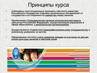 Принципы курса
•   Соблюдены конституционные принципы светского характера
    Российского государства отделены религиозные объединения от
    государства и их сохранено их равенство перед законом;

•   Организовано Сотрудничество органов исполнительной власти
    субъектов Российской Федерации, осуществляющих управление в
    сфере образования, с религиозными организациями;

•   Осуществляется Содействие межконфессиональному сотрудничеству и
    взаимному уважению на местах;

•   Сформирован институт учета запросов граждан на изучение их детьми
    основ культуры религий и светской этики
 