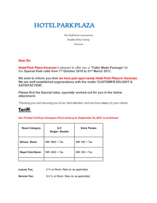 HOTELPARKPLAZA
The Mall Road Cantonment
Buddha Bihar Colony
Varanasi
Dear Sir,
Hotel Park Plaza Varanasi is pleased to offer you a *Tailor Made Package* for
this Special Rate valid from 1st October 2016 to 31st March 2017.
We wish to inform you that we have just open newly Hotel Park Plaza in Varanasi.
We are well established organizations with the motto 'CUSTOMER DELIGHT &
SATISFACTION'.
Please find the Special rates, specially worked out for you in the below
attachment.
Thanking you and assuring you of our best attention and services always to your clients.
Tariff:
Our Printed Tariff (on European Plan) valid up to September 30, 2015 is as follows:
Room Category A.C
Single / Double
Extra Person
Deluxe Room INR 3800 + Tax INR 500 + Tax
Royal Club Room INR 4500 + Tax INR 500 + Tax
Luxury Tax: 5 % on Room Rate (or as applicable)
Service Tax: 8.4 % on Room Rate (or as applicable]
 