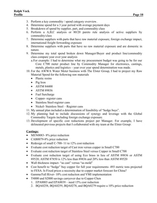 Ralph Vock
Profile Page 10
3. Perform a key commodity / spend category overview.
4. Determine spend for a 3 year period with average payment days
5. Breakdown of spend by supplier, part, and commodity class
6. Perform a A,B,C analysis or 80/20 pareto rule analysis of active suppliers by
commodity/class
7. Determine suppliers with parts that have raw material exposure, foreign exchange impact,
international freight forwarding exposure
8. Determine suppliers with parts that have no raw material exposure and are domestic in
nature.
9. Determine my total spend broken down Manager/Buyer and product line/commodity
class compare year over year analysis
a.For example: I had to determine what my procurement budget was going to be for our
Core C700 meter product line by Commodity Manager for electronics, castings,
metals, plastics and logistics – year over year spend determination was made.
10. For the AWWA Water Meter business with The Elster Group, I had to project my Raw
Material Spend for the following raw materials
• Plastic resins
• Pig Iron
• ASTM 84400
• ASTM 89836
• Fuel Surcharge
• Copper- register cans
• Stainless Steel-register cans
• Nickel- Stainless Steel – Register cans
11. My annual plan included a determination of feasibility of “hedge buys”.
12. My planning had to include discussions of synergy and leverage with the Global
Commodity Targets including foreign exchange exposure.
13. Development of specific cost reductions project per Manager. For example, I have
delineated previous projects that I collaborated with my team at the Elster Group:
Castings:
• MEN0083- 8% price reduction
• CAB0079-8% price reduction
• Redesign of small C-700- 11 to 12% cost reduction
• Evaluate cost reduction target of Cast iron versus copper in Small C700
• Evaluate cost reduction target of Stainless Steel versus Copper in Small C700
• Evaluate cost reduction target of using Eco brass in lieu of ASTM 89836 or ASTM
89520; ASTM 87850 is 12% less than 89836 and 20% less than ASTM 89520
• Wall thickness impact- “as cast” versus “as mold”
• Cost benefit to “hedge” buy copper for full year requirements- 493 metric tons projected
to FESA. Is Fixed prices a necessity due to copper market forecast for China?
• Gamma/Fall River- 10% cost reduction and VMI implementation
• T4000 and S2000 savings carryover due to Copper Chen
1. EPA0003 and EPA0039 – need 15% cost reduction
2. BQA0258, BQA0259, BQA0278, and BQA0279 require a 10% price reduction
 